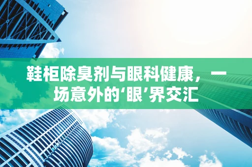 鞋柜除臭剂与眼科健康，一场意外的‘眼’界交汇