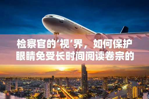 检察官的‘视’界，如何保护眼睛免受长时间阅读卷宗的伤害？