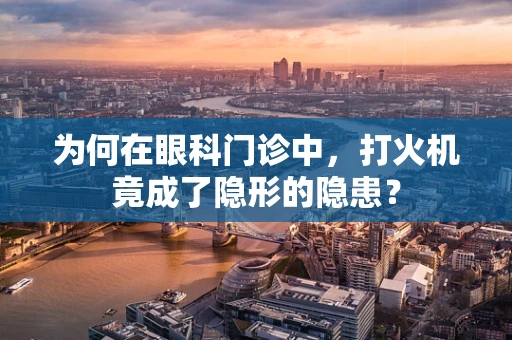 为何在眼科门诊中，打火机竟成了隐形的隐患？