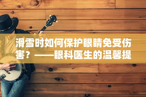 滑雪时如何保护眼睛免受伤害？——眼科医生的温馨提示