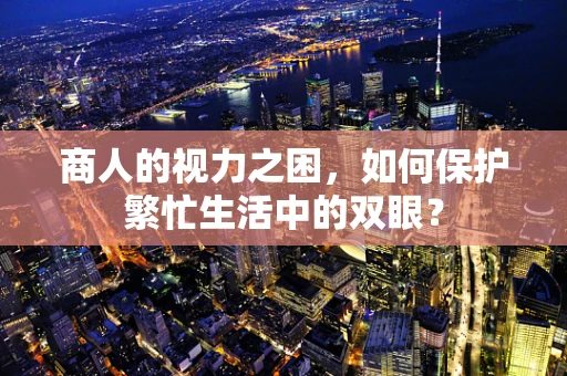 商人的视力之困，如何保护繁忙生活中的双眼？