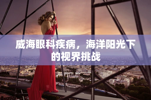 威海眼科疾病，海洋阳光下的视界挑战