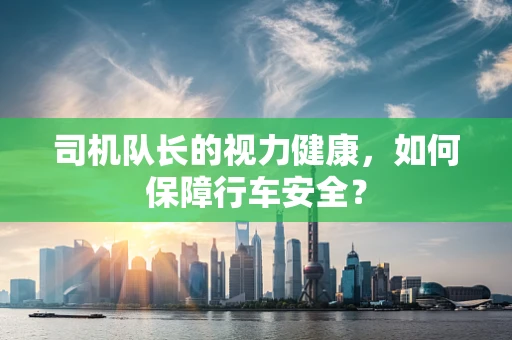 司机队长的视力健康，如何保障行车安全？