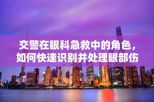交警在眼科急救中的角色，如何快速识别并处理眼部伤害？