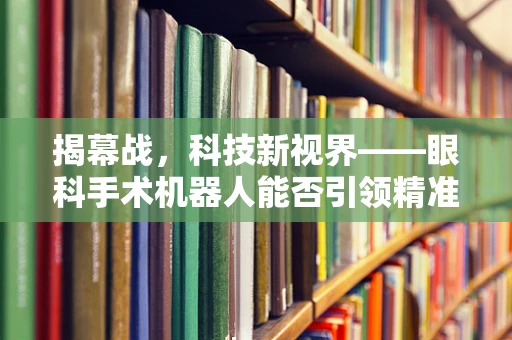 揭幕战，科技新视界——眼科手术机器人能否引领精准医疗的开球？