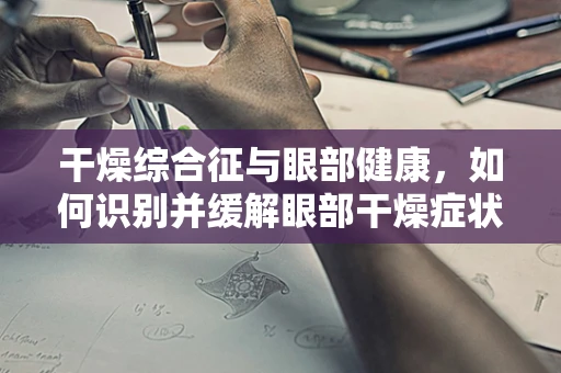 干燥综合征与眼部健康，如何识别并缓解眼部干燥症状？