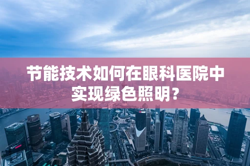 节能技术如何在眼科医院中实现绿色照明？