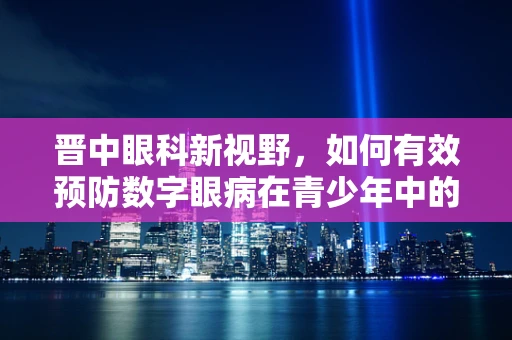 晋中眼科新视野，如何有效预防数字眼病在青少年中的蔓延？
