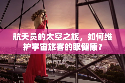 航天员的太空之旅，如何维护宇宙旅客的眼健康？