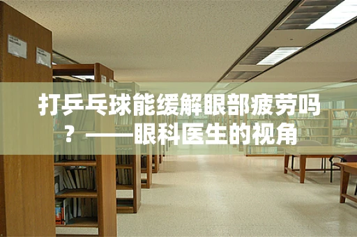 打乒乓球能缓解眼部疲劳吗？——眼科医生的视角