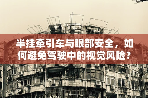 半挂牵引车与眼部安全，如何避免驾驶中的视觉风险？