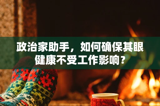 政治家助手，如何确保其眼健康不受工作影响？