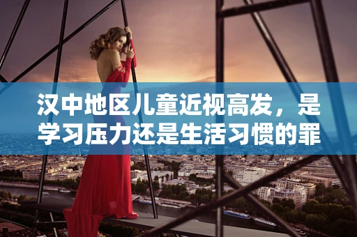 汉中地区儿童近视高发，是学习压力还是生活习惯的罪？