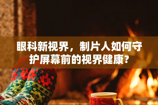 眼科新视界，制片人如何守护屏幕前的视界健康？