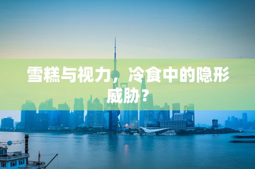 雪糕与视力，冷食中的隐形威胁？