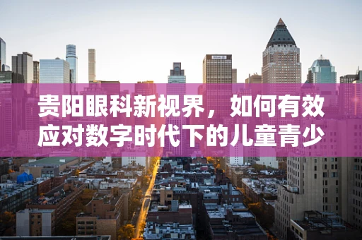 贵阳眼科新视界，如何有效应对数字时代下的儿童青少年近视问题？