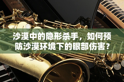 沙漠中的隐形杀手，如何预防沙漠环境下的眼部伤害？