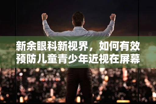 新余眼科新视界，如何有效预防儿童青少年近视在屏幕时代的蔓延？