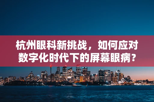 杭州眼科新挑战，如何应对数字化时代下的屏幕眼病？