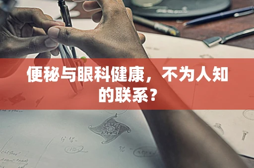 便秘与眼科健康，不为人知的联系？