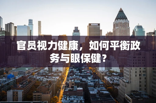 官员视力健康，如何平衡政务与眼保健？