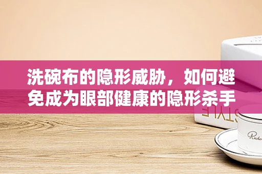 洗碗布的隐形威胁，如何避免成为眼部健康的隐形杀手？