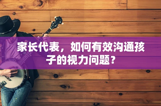 家长代表，如何有效沟通孩子的视力问题？