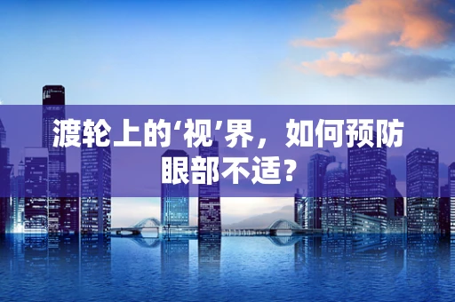 渡轮上的‘视’界，如何预防眼部不适？