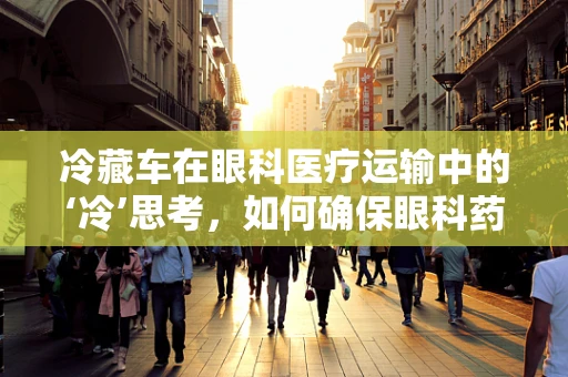 冷藏车在眼科医疗运输中的‘冷’思考，如何确保眼科药品与生物样本的安全？