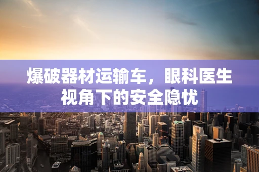爆破器材运输车，眼科医生视角下的安全隐忧