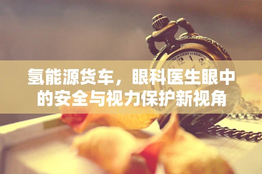 氢能源货车，眼科医生眼中的安全与视力保护新视角