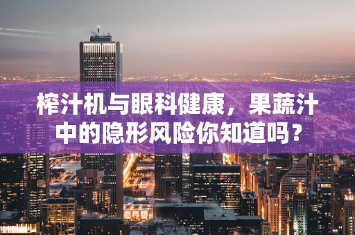 榨汁机与眼科健康，果蔬汁中的隐形风险你知道吗？