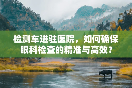 检测车进驻医院，如何确保眼科检查的精准与高效？