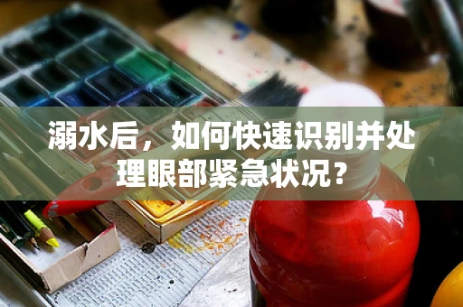 溺水后，如何快速识别并处理眼部紧急状况？