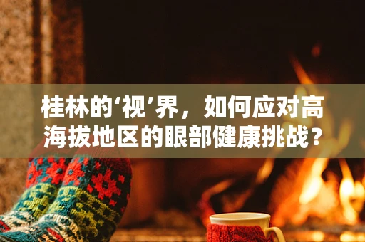 桂林的‘视’界，如何应对高海拔地区的眼部健康挑战？