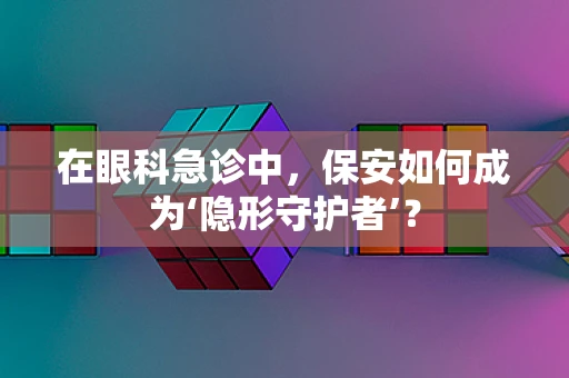 在眼科急诊中，保安如何成为‘隐形守护者’？