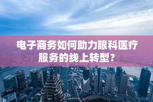 电子商务如何助力眼科医疗服务的线上转型？