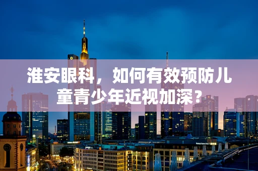 淮安眼科，如何有效预防儿童青少年近视加深？
