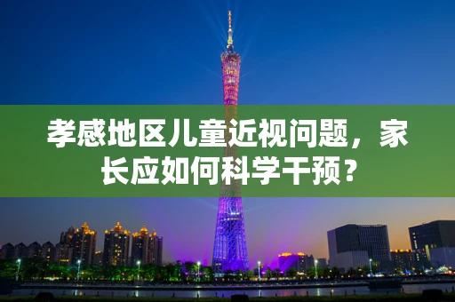 孝感地区儿童近视问题，家长应如何科学干预？