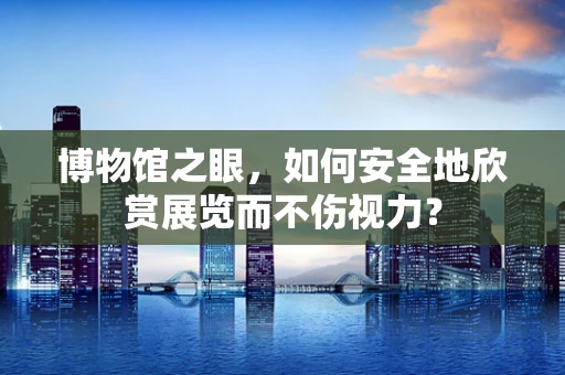 博物馆之眼，如何安全地欣赏展览而不伤视力？