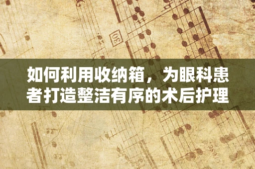 如何利用收纳箱，为眼科患者打造整洁有序的术后护理环境？