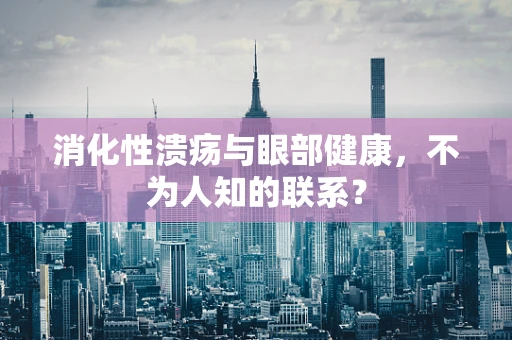 消化性溃疡与眼部健康，不为人知的联系？
