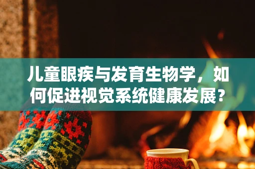 儿童眼疾与发育生物学，如何促进视觉系统健康发展？