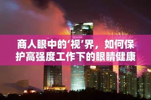 商人眼中的‘视’界，如何保护高强度工作下的眼睛健康？