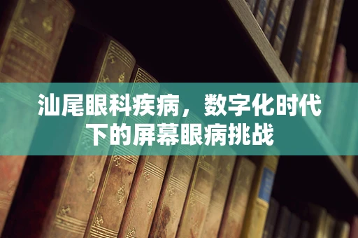 汕尾眼科疾病，数字化时代下的屏幕眼病挑战