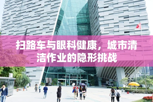 扫路车与眼科健康，城市清洁作业的隐形挑战