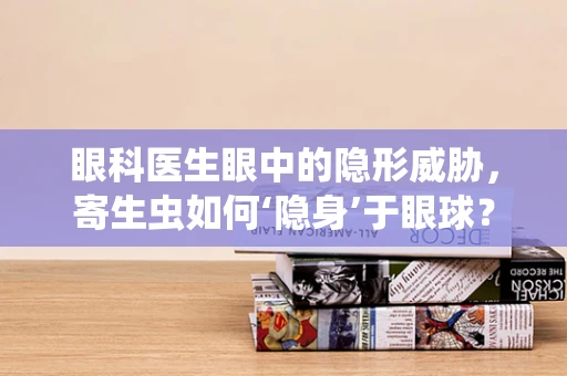 眼科医生眼中的隐形威胁，寄生虫如何‘隐身’于眼球？