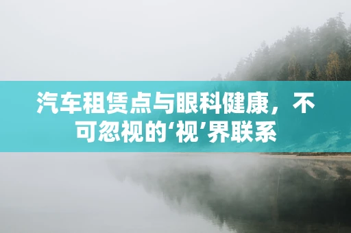 汽车租赁点与眼科健康，不可忽视的‘视’界联系