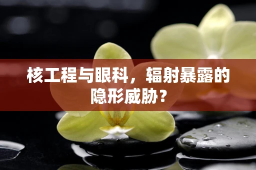 核工程与眼科，辐射暴露的隐形威胁？