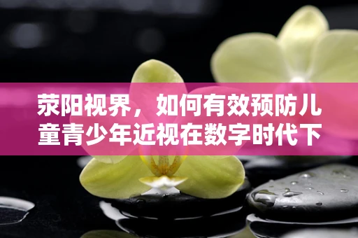 荥阳视界，如何有效预防儿童青少年近视在数字时代下的加剧？